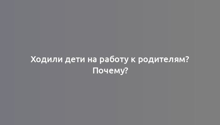 Ходили дети на работу к родителям? Почему?