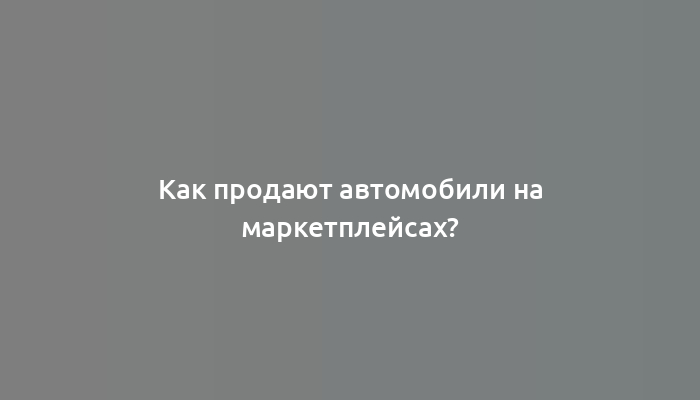 Как продают автомобили на маркетплейсах?