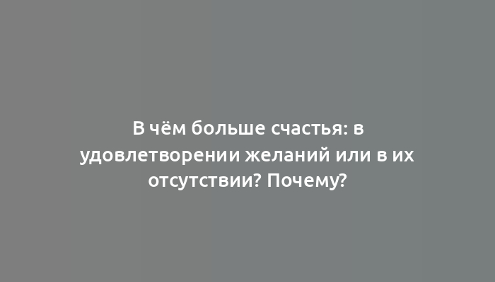 В чём больше счастья: в удовлетворении желаний или в их отсутствии? Почему?