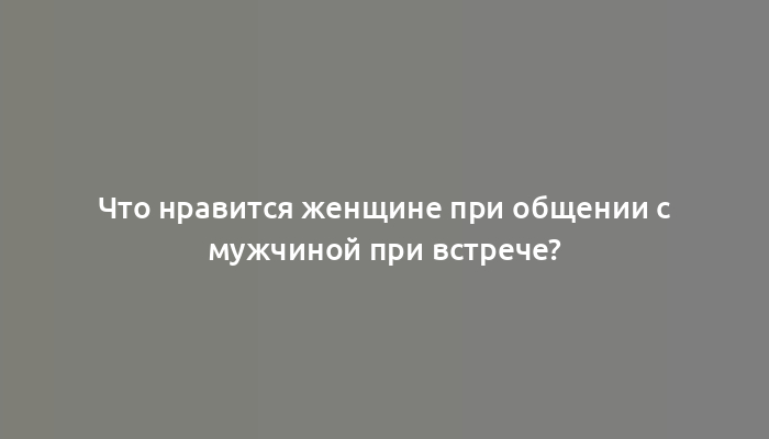 Что нравится женщине при общении с мужчиной при встрече?