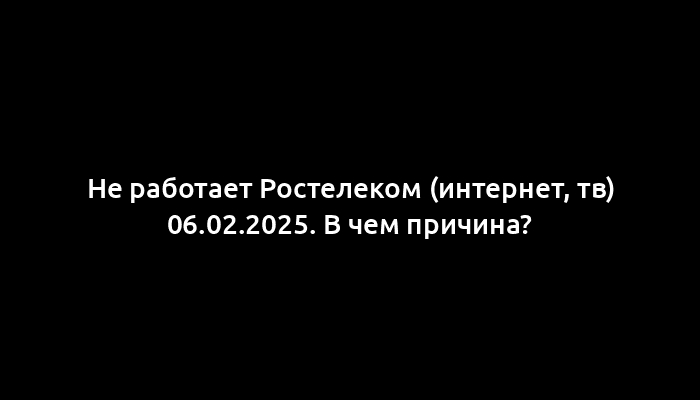 Не работает Ростелеком (интернет, тв) 06.02.2025. В чем причина?