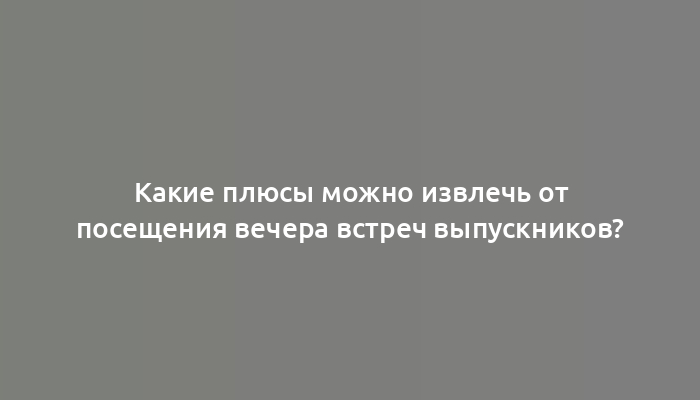 Какие плюсы можно извлечь от посещения вечера встреч выпускников?