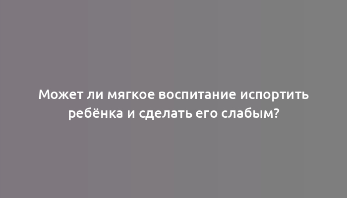 Может ли мягкое воспитание испортить ребёнка и сделать его слабым?