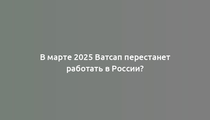 В марте 2025 Ватсап перестанет работать в России?