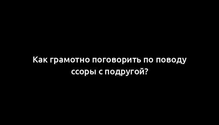 Как грамотно поговорить по поводу ссоры с подругой?