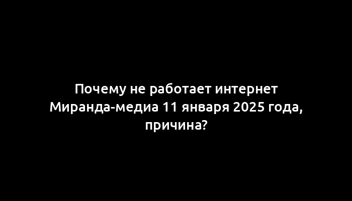 Почему не работает интернет Миранда-медиа 11 января 2025 года, причина?