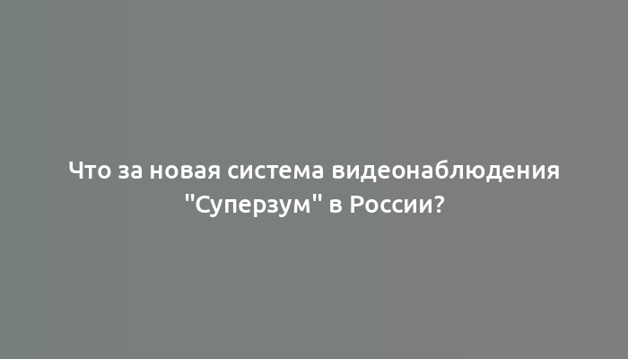 Что за новая система видеонаблюдения "Суперзум" в России?