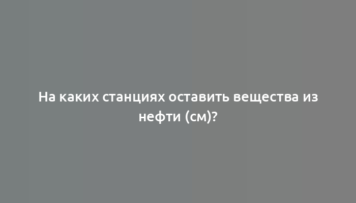 На каких станциях оставить вещества из нефти (см)?