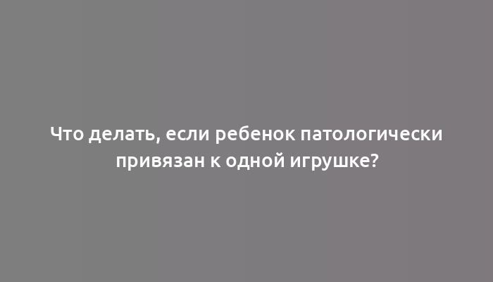 Что делать, если ребенок патологически привязан к одной игрушке?