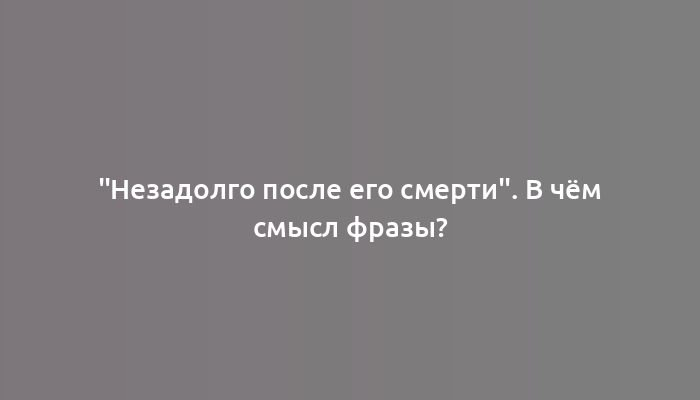 "Незадолго после его смерти". В чём смысл фразы?