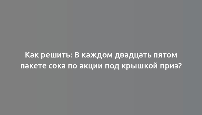 Как решить: В каждом двадцать пятом пакете сока по акции под крышкой приз?