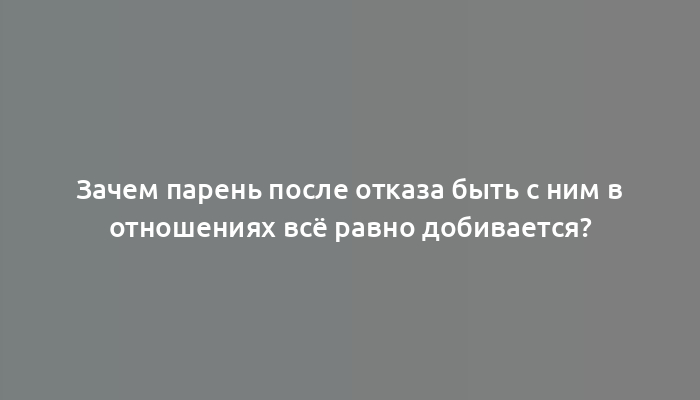 Зачем парень после отказа быть с ним в отношениях всё равно добивается?