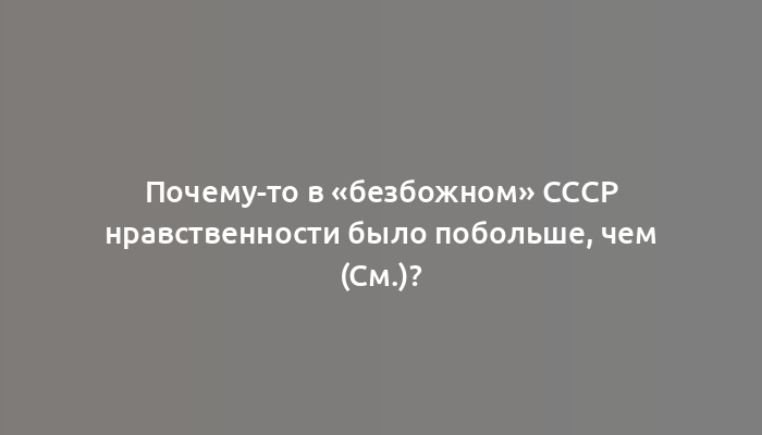 Почему-то в «безбожном» СССР нравственности было побольше, чем (cм.)?