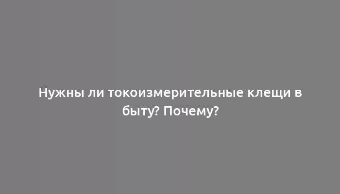 Нужны ли токоизмерительные клещи в быту? Почему?