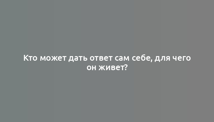 Кто может дать ответ сам себе, для чего он живет?