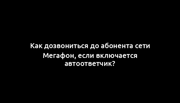 Как дозвониться до абонента сети Мегафон, если включается автоответчик?