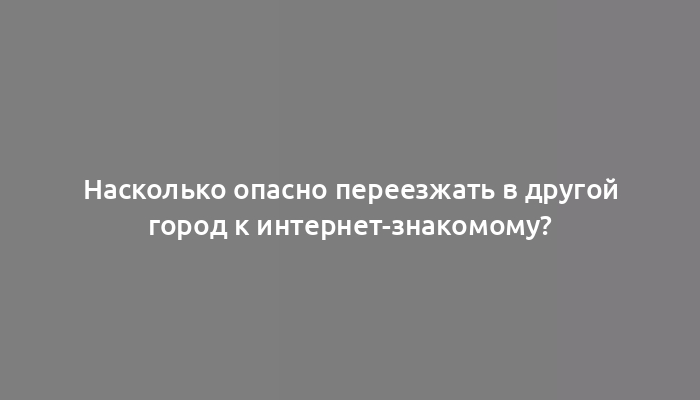 Насколько опасно переезжать в другой город к интернет-знакомому?