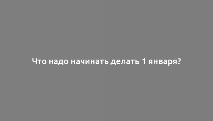 Что надо начинать делать 1 января?