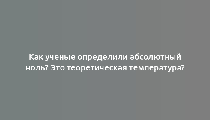 Как ученые определили абсолютный ноль? Это теоретическая температура?