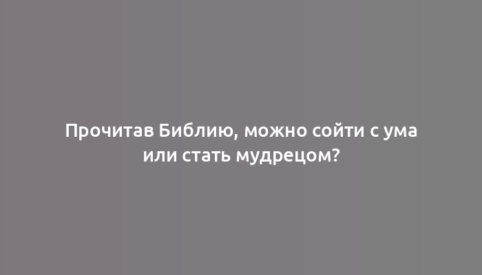 Прочитав Библию, можно сойти с ума или стать мудрецом?