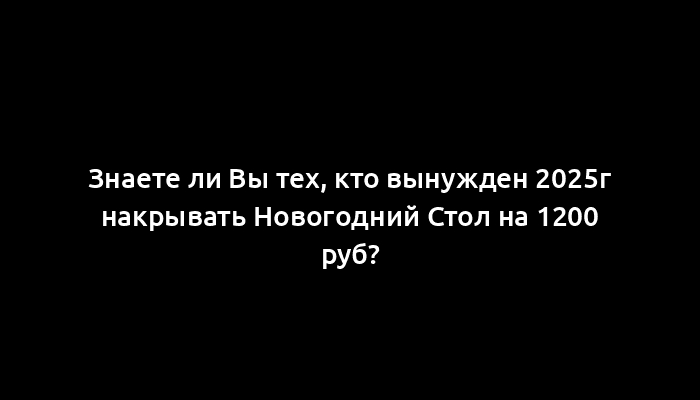 Знаете ли Вы тех, кто вынужден 2025г накрывать Новогодний Стол на 1200 руб?