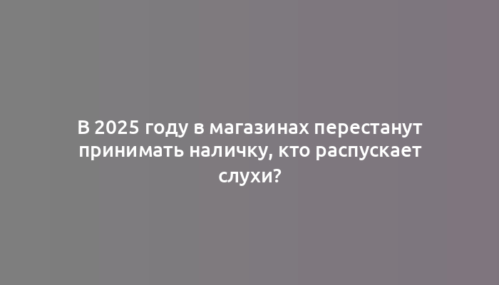 В 2025 году в магазинах перестанут принимать наличку, кто распускает слухи?