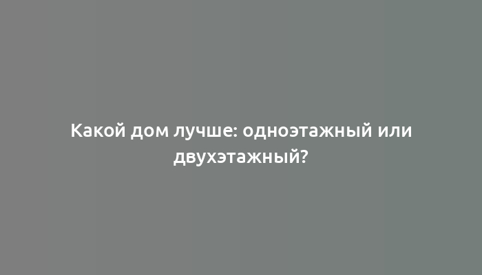 Какой дом лучше: одноэтажный или двухэтажный?