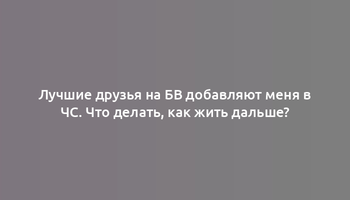 Лучшие друзья на БВ добавляют меня в ЧС. Что делать, как жить дальше?