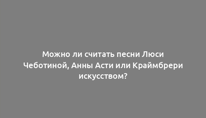 Можно ли считать песни Люси Чеботиной, Анны Асти или Краймбрери искусством?