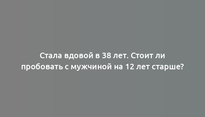 Стала вдовой в 38 лет. Стоит ли пробовать с мужчиной на 12 лет старше?