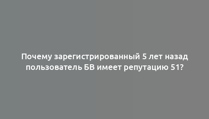 Почему зарегистрированный 5 лет назад пользователь БВ имеет репутацию 51?