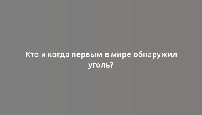 Кто и когда первым в мире обнаружил уголь?