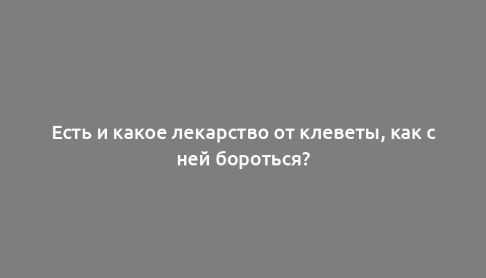 Есть и какое лекарство от клеветы, как с ней бороться?