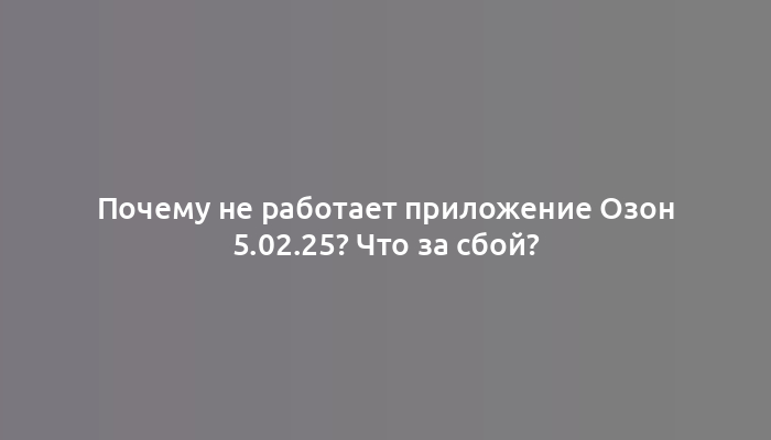 Почему не работает приложение Озон 5.02.25? Что за сбой?