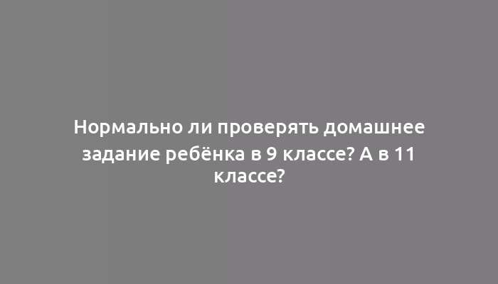 Нормально ли проверять домашнее задание ребёнка в 9 классе? А в 11 классе?