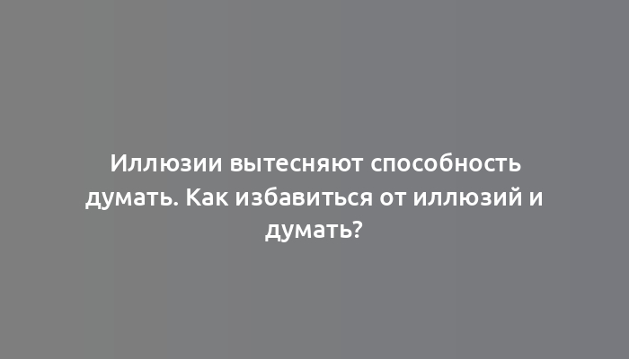 Иллюзии вытесняют способность думать. Как избавиться от иллюзий и думать?