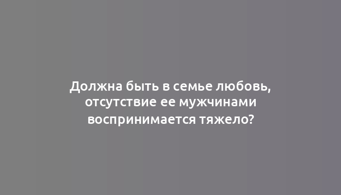 Должна быть в семье любовь, отсутствие ее мужчинами воспринимается тяжело?