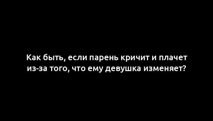 Как быть, если парень кричит и плачет из-за того, что ему девушка изменяет?