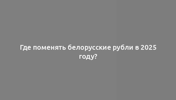 Где поменять белорусские рубли в 2025 году?