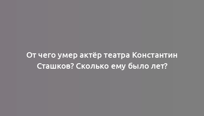 От чего умер актёр театра Константин Сташков? Сколько ему было лет?