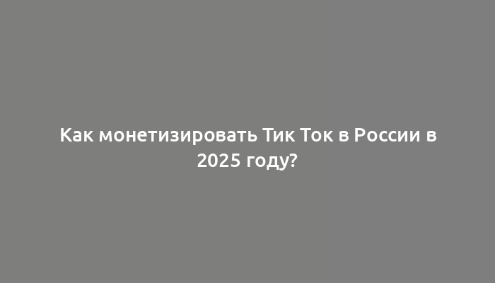 Как монетизировать Тик Ток в России в 2025 году?