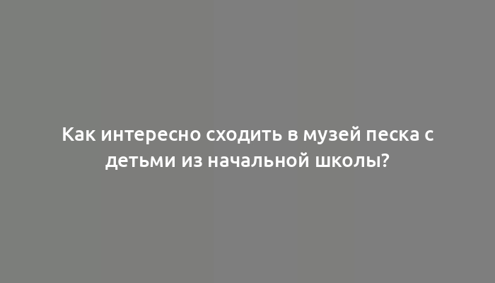 Как интересно сходить в музей песка с детьми из начальной школы?