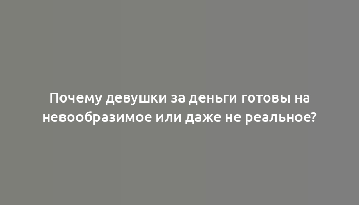 Почему девушки за деньги готовы на невообразимое или даже не реальное?