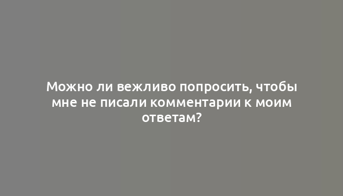 Можно ли вежливо попросить, чтобы мне не писали комментарии к моим ответам?