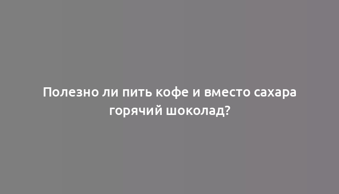 Полезно ли пить кофе и вместо сахара горячий шоколад?