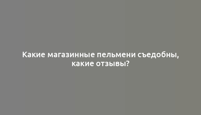 Какие магазинные пельмени съедобны, какие отзывы?