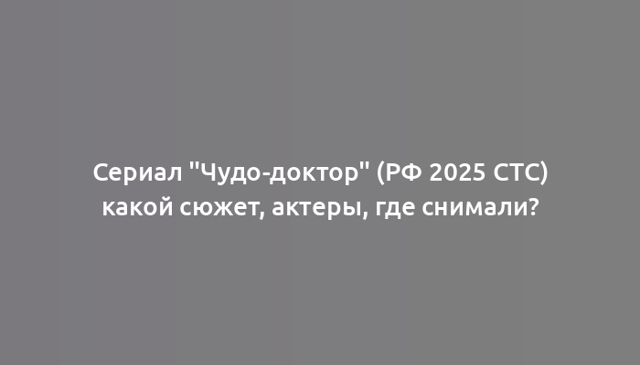 Сериал "Чудо-доктор" (РФ 2025 СТС) какой сюжет, актеры, где снимали?