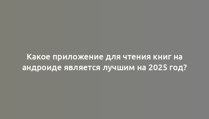 Какое приложение для чтения книг на андроиде является лучшим на 2025 год?