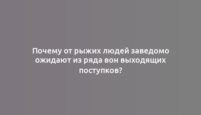 Почему от рыжих людей заведомо ожидают из ряда вон выходящих поступков?