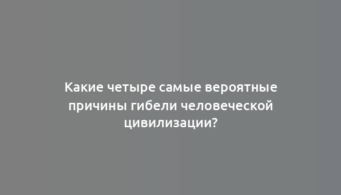 Какие четыре самые вероятные причины гибели человеческой цивилизации?